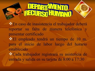 DEPARTAMENTO RECURSO HUMANO En caso de inasistencia el trabajador deberá reportar su falta de manera telefónica y presentar certificado El empleado tendrá un tiempo de 10 m. para el inicio de labor luego del horario establecido Cada trabajador registrará su asistencia de entrada y salida en su tarjeta de 8:00 a 17:30 