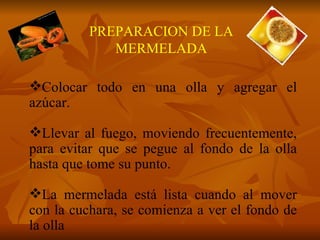 Colocar todo en una olla y agregar el azúcar. Llevar al fuego, moviendo frecuentemente, para evitar que se pegue al fondo de la olla hasta que tome su punto. La mermelada está lista cuando al mover con la cuchara, se comienza a ver el fondo de la olla PREPARACION DE LA MERMELADA 