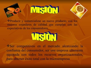 MISIÒN Producir y comercializar un nuevo producto, con los mejores estándares de calidad que cumplan con las expectativas de los consumidores. VISIÒN Ser competitivos en el mercado alcanzando la confianza del consumidor, ser una empresa   altamente equipada con todos los recursos   organizacionales, para obtener éxito total con la microempresa . 