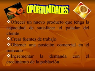 Ofrecer un nuevo producto que tenga la capacidad de satisfacer el paladar del cliente Crear fuentes de trabajo Obtener una posición comercial en el mercado Incrementar la demanda con el crecimiento de la población OPORTUNIDADES 