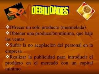 Ofrecer un solo producto (mermelada) Obtener una producción mínima, que baje las ventas Sufrir la no acoplaciòn del personal en la empresa Realizar la publicidad para introducir el producto en el mercado con un capital mínimo DEBILIDADES 