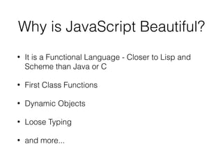 Why is JavaScript Beautiful?
• It is a Functional Language - Closer to Lisp and
Scheme than Java or C
• First Class Functions
• Dynamic Objects
• Loose Typing
• and more...
 