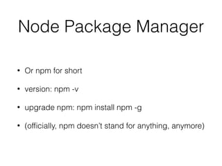 Node Package Manager
• Or npm for short
• version: npm -v
• upgrade npm: npm install npm -g
• (ofﬁcially, npm doesn’t stand for anything, anymore)
 