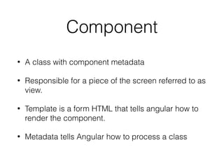 Component
• A class with component metadata
• Responsible for a piece of the screen referred to as
view.
• Template is a form HTML that tells angular how to
render the component.
• Metadata tells Angular how to process a class
 
