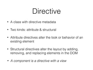 Directive
• A class with directive metadata
• Two kinds: attribute & structural
• Attribute directives alter the look or behavior of an
existing element
• Structural directives alter the layout by adding,
removing, and replacing elements in the DOM
• A component is a directive with a view
 