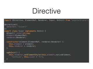 Directive
import {Directive, ElementRef, Renderer, Input, OnInit} from 'angular2/core'; 
 
@Directive({ 
selector: '[sizer]' 
}) 
export class Sizer implements OnInit { 
@Input() sizer:string; 
element:ELementRef; 
renderer:Renderer; 
 
constructor(element:ElementRef, renderer:Renderer) { 
this.element = element; 
this.renderer = renderer; 
} 
 
ngOnInit() { 
this.renderer.setElementStyle(this.element.nativeElement, 
'fontSize', this.sizer + '%'); 
} 
}
 