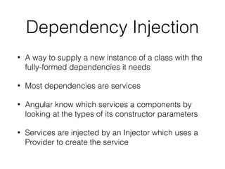 Dependency Injection
• A way to supply a new instance of a class with the
fully-formed dependencies it needs
• Most dependencies are services
• Angular know which services a components by
looking at the types of its constructor parameters
• Services are injected by an Injector which uses a
Provider to create the service
 