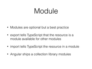 Module
• Modules are optional but a best practice
• export tells TypeScript that the resource is a
module available for other modules
• import tells TypeScript the resource in a module
• Angular ships a collection library modules
 