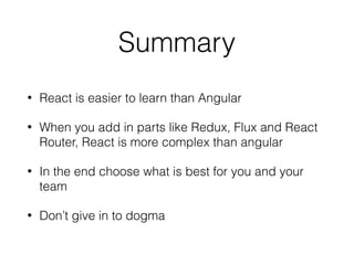 Summary
• React is easier to learn than Angular
• When you add in parts like Redux, Flux and React
Router, React is more complex than angular
• In the end choose what is best for you and your
team
• Don’t give in to dogma
 