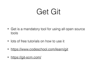 Get Git
• Get is a mandatory tool for using all open source
tools
• lots of free tutorials on how to use it
• https://www.codeschool.com/learn/git
• https://git-scm.com/
 