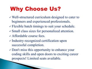  Well-structured curriculum designed to cater to
beginners and experienced professionals.
Flexible batch timings to suit your schedule.
Small class sizes for personalized attention.
Affordable course fees.
Industry-recognized certification upon
successful completion.
Don't miss this opportunity to enhance your
coding skills and open doors to exciting career
prospects! Limited seats available.