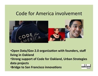Code	
  for	
  America	
  involvement	
  




• Open	
  Data/Gov	
  2.0	
  organizaSon	
  with	
  founders,	
  staﬀ	
  
living	
  in	
  Oakland	
  
• Strong	
  support	
  of	
  Code	
  for	
  Oakland,	
  Urban	
  Strategies	
  
data	
  projects	
  
• Bridge	
  to	
  San	
  Francisco	
  innovaSons	
                         5	
  
 