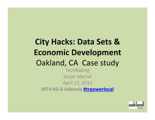 City	
  Hacks:	
  Data	
  Sets	
  &	
  
Economic	
  Development	
  
 Oakland,	
  CA	
  	
  Case	
  study	
  
                   TechRaking	
  
                 Susan	
  Mernit	
  
                April	
  12,	
  2012	
  
   MTV-­‐42-­‐3-­‐Valencia	
  #trpowerlocal	
  


                                                  1	
  
 