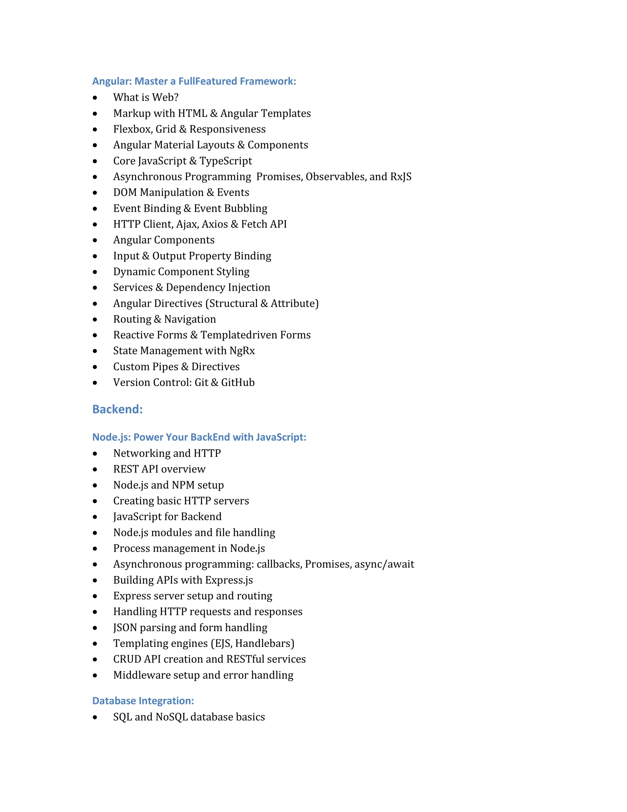 Angular: Master a FullFeatured Framework:
 What is Web?
 Markup with HTML & Angular Templates
 Flexbox, Grid & Responsiveness
 Angular Material Layouts & Components
 Core JavaScript & TypeScript
 Asynchronous Programming Promises, Observables, and RxJS
 DOM Manipulation & Events
 Event Binding & Event Bubbling
 HTTP Client, Ajax, Axios & Fetch API
 Angular Components
 Input & Output Property Binding
 Dynamic Component Styling
 Services & Dependency Injection
 Angular Directives (Structural & Attribute)
 Routing & Navigation
 Reactive Forms & Templatedriven Forms
 State Management with NgRx
 Custom Pipes & Directives
 Version Control: Git & GitHub
Backend:
Node.js: Power Your BackEnd with JavaScript:
 Networking and HTTP
 REST API overview
 Node.js and NPM setup
 Creating basic HTTP servers
 JavaScript for Backend
 Node.js modules and file handling
 Process management in Node.js
 Asynchronous programming: callbacks, Promises, async/await
 Building APIs with Express.js
 Express server setup and routing
 Handling HTTP requests and responses
 JSON parsing and form handling
 Templating engines (EJS, Handlebars)
 CRUD API creation and RESTful services
 Middleware setup and error handling
Database Integration:
 SQL and NoSQL database basics
 