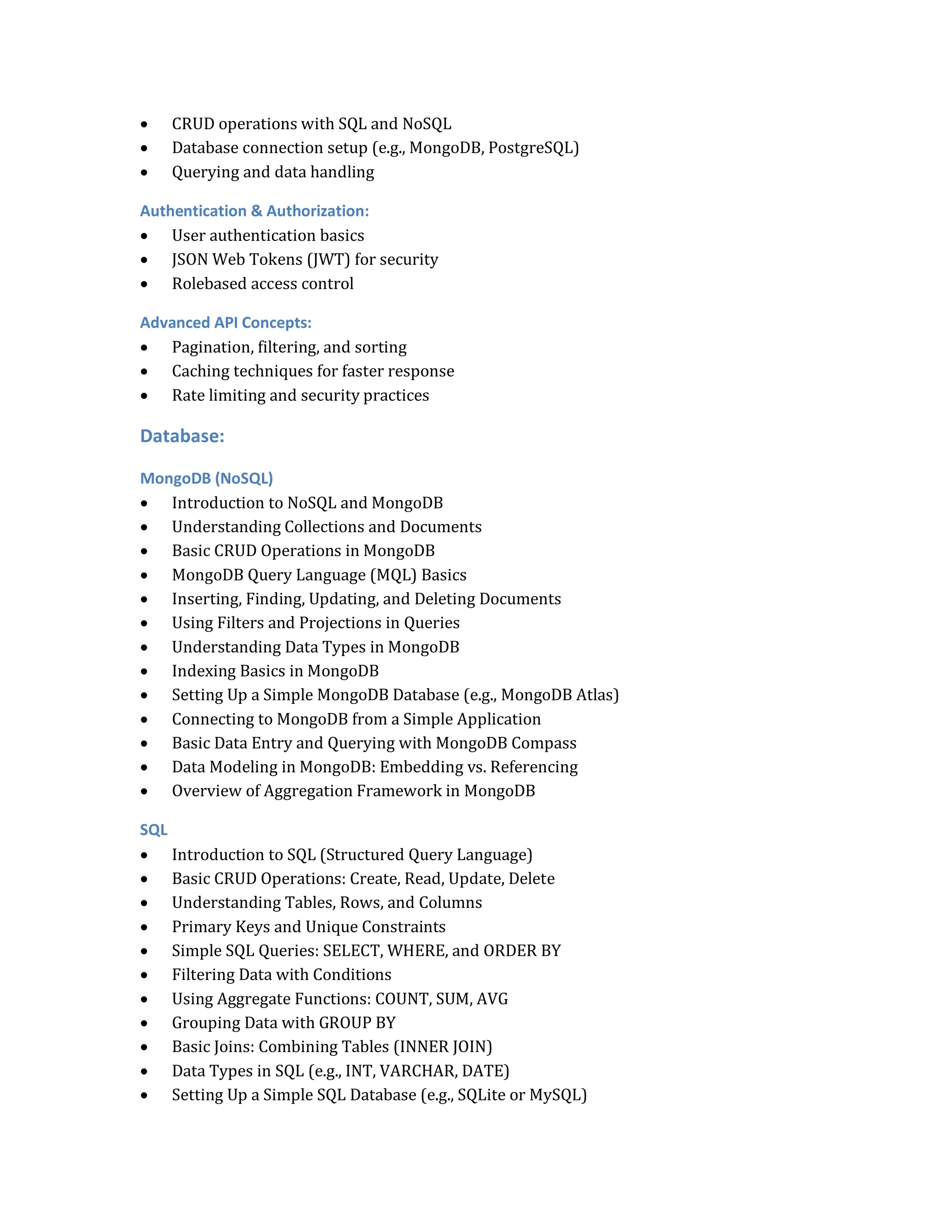  CRUD operations with SQL and NoSQL
 Database connection setup (e.g., MongoDB, PostgreSQL)
 Querying and data handling
Authentication & Authorization:
 User authentication basics
 JSON Web Tokens (JWT) for security
 Rolebased access control
Advanced API Concepts:
 Pagination, filtering, and sorting
 Caching techniques for faster response
 Rate limiting and security practices
Database:
MongoDB (NoSQL)
 Introduction to NoSQL and MongoDB
 Understanding Collections and Documents
 Basic CRUD Operations in MongoDB
 MongoDB Query Language (MQL) Basics
 Inserting, Finding, Updating, and Deleting Documents
 Using Filters and Projections in Queries
 Understanding Data Types in MongoDB
 Indexing Basics in MongoDB
 Setting Up a Simple MongoDB Database (e.g., MongoDB Atlas)
 Connecting to MongoDB from a Simple Application
 Basic Data Entry and Querying with MongoDB Compass
 Data Modeling in MongoDB: Embedding vs. Referencing
 Overview of Aggregation Framework in MongoDB
SQL
 Introduction to SQL (Structured Query Language)
 Basic CRUD Operations: Create, Read, Update, Delete
 Understanding Tables, Rows, and Columns
 Primary Keys and Unique Constraints
 Simple SQL Queries: SELECT, WHERE, and ORDER BY
 Filtering Data with Conditions
 Using Aggregate Functions: COUNT, SUM, AVG
 Grouping Data with GROUP BY
 Basic Joins: Combining Tables (INNER JOIN)
 Data Types in SQL (e.g., INT, VARCHAR, DATE)
 Setting Up a Simple SQL Database (e.g., SQLite or MySQL)
 