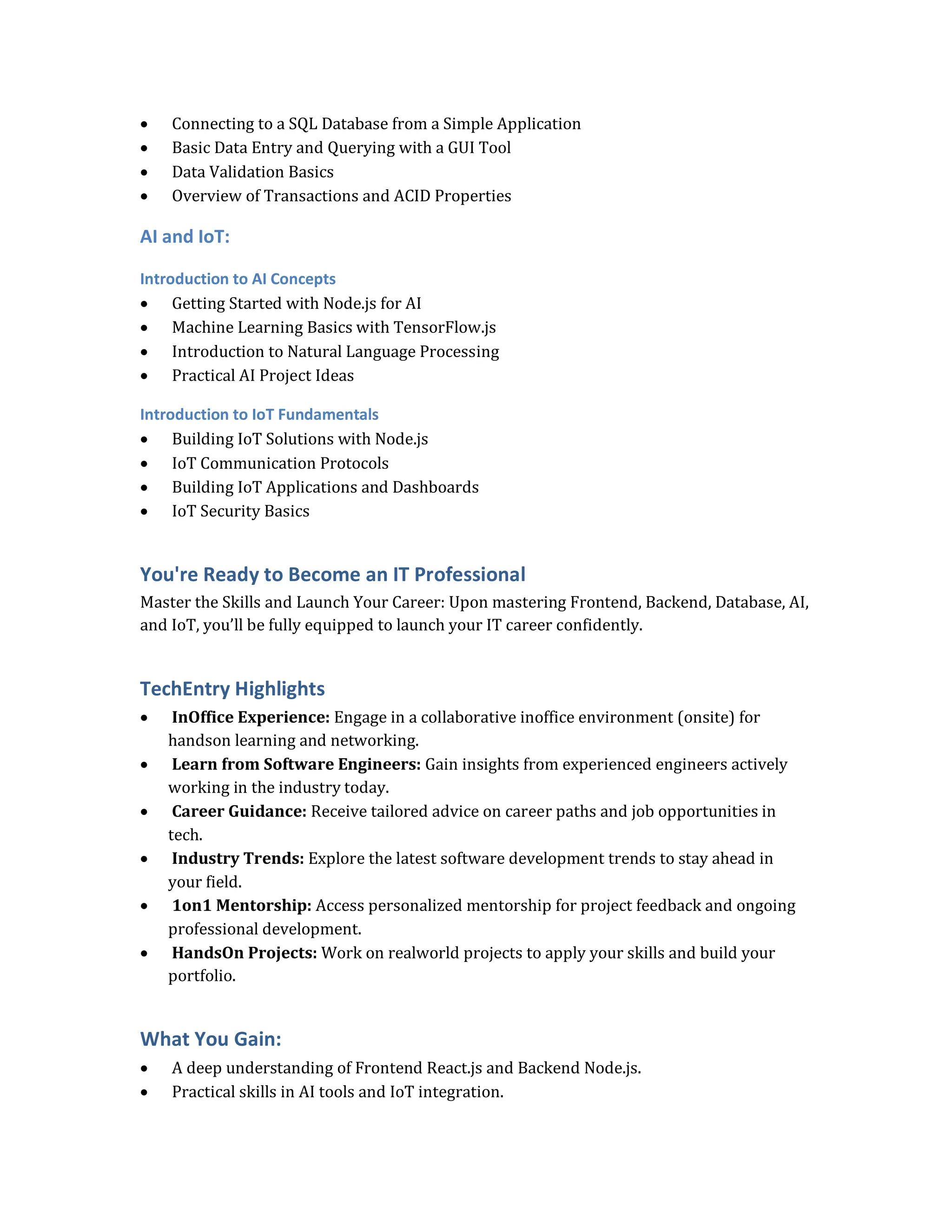  Connecting to a SQL Database from a Simple Application
 Basic Data Entry and Querying with a GUI Tool
 Data Validation Basics
 Overview of Transactions and ACID Properties
AI and IoT:
Introduction to AI Concepts
 Getting Started with Node.js for AI
 Machine Learning Basics with TensorFlow.js
 Introduction to Natural Language Processing
 Practical AI Project Ideas
Introduction to IoT Fundamentals
 Building IoT Solutions with Node.js
 IoT Communication Protocols
 Building IoT Applications and Dashboards
 IoT Security Basics
You're Ready to Become an IT Professional
Master the Skills and Launch Your Career: Upon mastering Frontend, Backend, Database, AI,
and IoT, you’ll be fully equipped to launch your IT career confidently.
TechEntry Highlights
 InOffice Experience: Engage in a collaborative inoffice environment (onsite) for
handson learning and networking.
 Learn from Software Engineers: Gain insights from experienced engineers actively
working in the industry today.
 Career Guidance: Receive tailored advice on career paths and job opportunities in
tech.
 Industry Trends: Explore the latest software development trends to stay ahead in
your field.
 1on1 Mentorship: Access personalized mentorship for project feedback and ongoing
professional development.
 HandsOn Projects: Work on realworld projects to apply your skills and build your
portfolio.
What You Gain:
 A deep understanding of Frontend React.js and Backend Node.js.
 Practical skills in AI tools and IoT integration.
 
