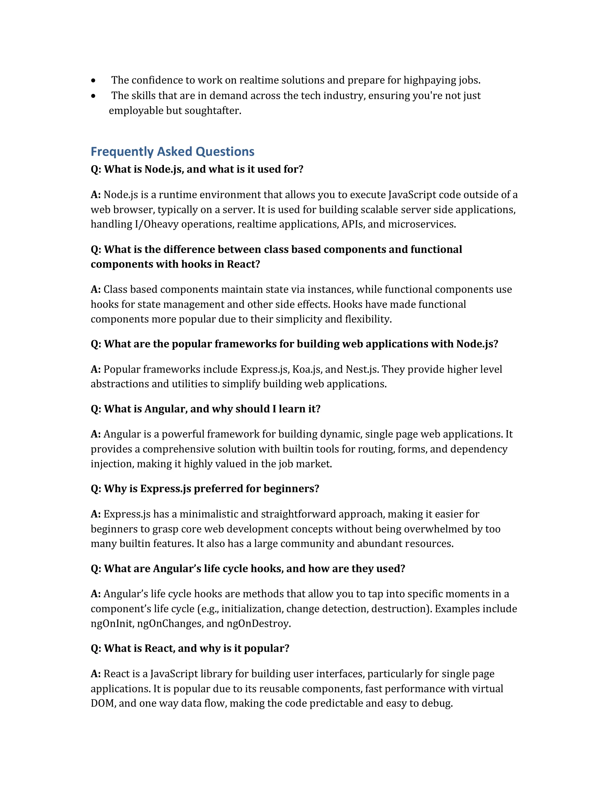  The confidence to work on realtime solutions and prepare for highpaying jobs.
 The skills that are in demand across the tech industry, ensuring you're not just
employable but soughtafter.
Frequently Asked Questions
Q: What is Node.js, and what is it used for?
A: Node.js is a runtime environment that allows you to execute JavaScript code outside of a
web browser, typically on a server. It is used for building scalable server side applications,
handling I/Oheavy operations, realtime applications, APIs, and microservices.
Q: What is the difference between class based components and functional
components with hooks in React?
A: Class based components maintain state via instances, while functional components use
hooks for state management and other side effects. Hooks have made functional
components more popular due to their simplicity and flexibility.
Q: What are the popular frameworks for building web applications with Node.js?
A: Popular frameworks include Express.js, Koa.js, and Nest.js. They provide higher level
abstractions and utilities to simplify building web applications.
Q: What is Angular, and why should I learn it?
A: Angular is a powerful framework for building dynamic, single page web applications. It
provides a comprehensive solution with builtin tools for routing, forms, and dependency
injection, making it highly valued in the job market.
Q: Why is Express.js preferred for beginners?
A: Express.js has a minimalistic and straightforward approach, making it easier for
beginners to grasp core web development concepts without being overwhelmed by too
many builtin features. It also has a large community and abundant resources.
Q: What are Angular’s life cycle hooks, and how are they used?
A: Angular’s life cycle hooks are methods that allow you to tap into specific moments in a
component’s life cycle (e.g., initialization, change detection, destruction). Examples include
ngOnInit, ngOnChanges, and ngOnDestroy.
Q: What is React, and why is it popular?
A: React is a JavaScript library for building user interfaces, particularly for single page
applications. It is popular due to its reusable components, fast performance with virtual
DOM, and one way data flow, making the code predictable and easy to debug.
 