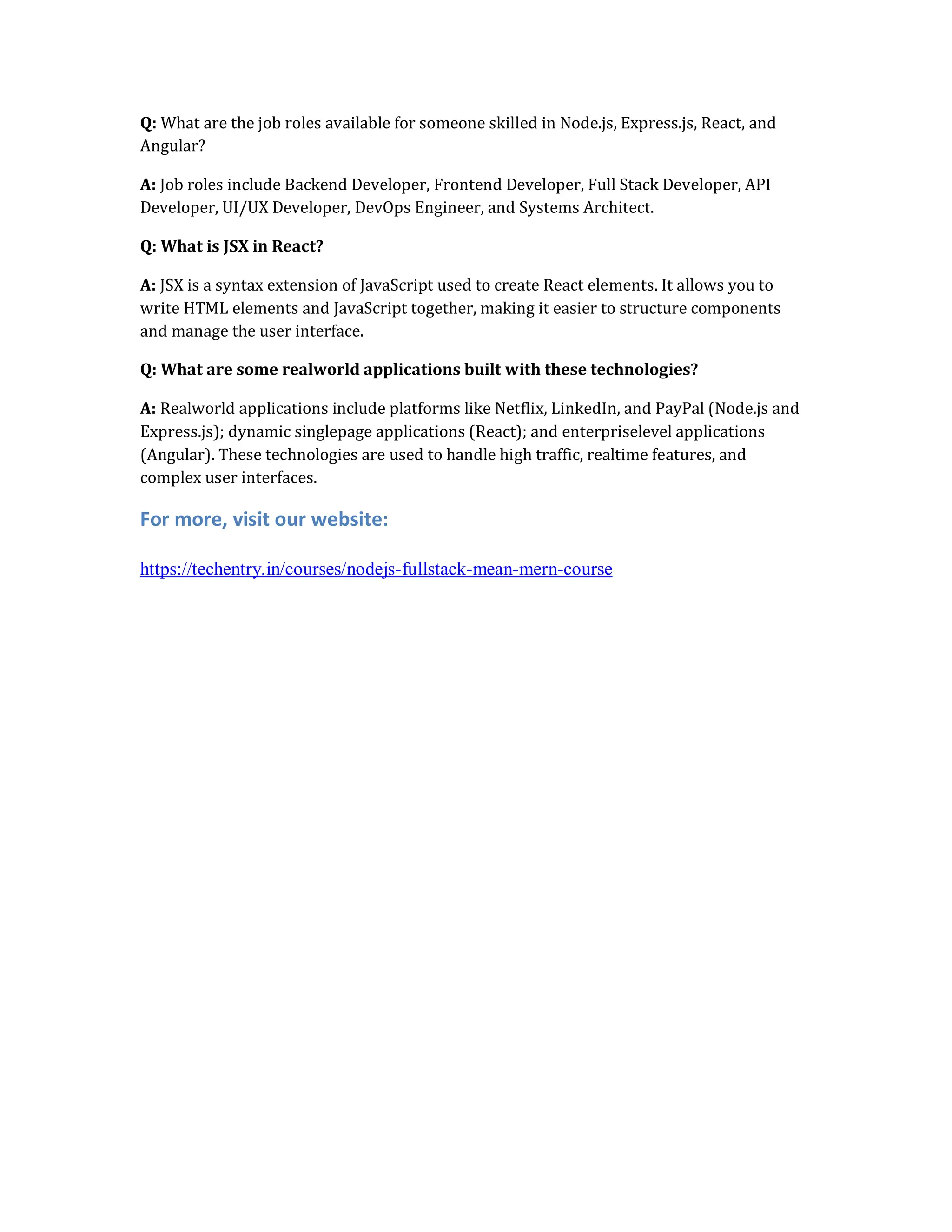 Q: What are the job roles available for someone skilled in Node.js, Express.js, React, and
Angular?
A: Job roles include Backend Developer, Frontend Developer, Full Stack Developer, API
Developer, UI/UX Developer, DevOps Engineer, and Systems Architect.
Q: What is JSX in React?
A: JSX is a syntax extension of JavaScript used to create React elements. It allows you to
write HTML elements and JavaScript together, making it easier to structure components
and manage the user interface.
Q: What are some realworld applications built with these technologies?
A: Realworld applications include platforms like Netflix, LinkedIn, and PayPal (Node.js and
Express.js); dynamic singlepage applications (React); and enterpriselevel applications
(Angular). These technologies are used to handle high traffic, realtime features, and
complex user interfaces.
For more, visit our website:
https://techentry.in/courses/nodejs-fullstack-mean-mern-course
 