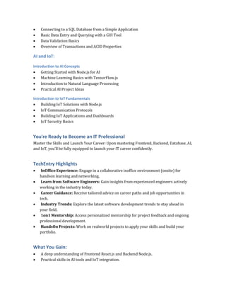  Connecting to a SQL Database from a Simple Application
 Basic Data Entry and Querying with a GUI Tool
 Data Validation Basics
 Overview of Transactions and ACID Properties
AI and IoT:
Introduction to AI Concepts
 Getting Started with Node.js for AI
 Machine Learning Basics with TensorFlow.js
 Introduction to Natural Language Processing
 Practical AI Project Ideas
Introduction to IoT Fundamentals
 Building IoT Solutions with Node.js
 IoT Communication Protocols
 Building IoT Applications and Dashboards
 IoT Security Basics
You're Ready to Become an IT Professional
Master the Skills and Launch Your Career: Upon mastering Frontend, Backend, Database, AI,
and IoT, you’ll be fully equipped to launch your IT career confidently.
TechEntry Highlights
 InOffice Experience: Engage in a collaborative inoffice environment (onsite) for
handson learning and networking.
 Learn from Software Engineers: Gain insights from experienced engineers actively
working in the industry today.
 Career Guidance: Receive tailored advice on career paths and job opportunities in
tech.
 Industry Trends: Explore the latest software development trends to stay ahead in
your field.
 1on1 Mentorship: Access personalized mentorship for project feedback and ongoing
professional development.
 HandsOn Projects: Work on realworld projects to apply your skills and build your
portfolio.
What You Gain:
 A deep understanding of Frontend React.js and Backend Node.js.
 Practical skills in AI tools and IoT integration.
 