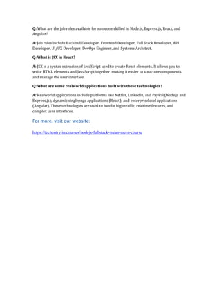 Q: What are the job roles available for someone skilled in Node.js, Express.js, React, and
Angular?
A: Job roles include Backend Developer, Frontend Developer, Full Stack Developer, API
Developer, UI/UX Developer, DevOps Engineer, and Systems Architect.
Q: What is JSX in React?
A: JSX is a syntax extension of JavaScript used to create React elements. It allows you to
write HTML elements and JavaScript together, making it easier to structure components
and manage the user interface.
Q: What are some realworld applications built with these technologies?
A: Realworld applications include platforms like Netflix, LinkedIn, and PayPal (Node.js and
Express.js); dynamic singlepage applications (React); and enterpriselevel applications
(Angular). These technologies are used to handle high traffic, realtime features, and
complex user interfaces.
For more, visit our website:
https://techentry.in/courses/nodejs-fullstack-mean-mern-course
 