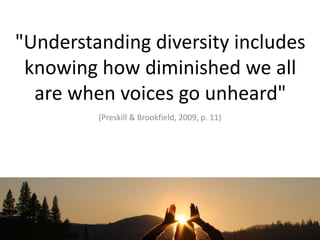 "Understanding diversity includes knowing how diminished we all are when voices go unheard" (Preskill & Brookfield, 2009, p. 11) 