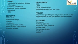 JQUERY
•Introduction to JavaScript libraries
•Advantages
•Functions and Methods
•Selectors, custom selectors
•Validations
•DOM
BOOTSTRAP
•Introduction
•Responsive design
•Classes
•Containers
•Colors, jumbotran, navbar
•Forms, buttons, cards, modals
•Carousel, images
DATA FORMATS
•XML
•JSON
•JSON Data structures
•Difference between XML and JSON
PROJECT
•Project concept will be give and you have to work on that
suggestions will be give and progress will be monitored
TYPESCRIPT
•Introduction
•Installing Typescript
•Keywords, types, operators
•Programming
•Functions and types
•Interfaces
•classes
 