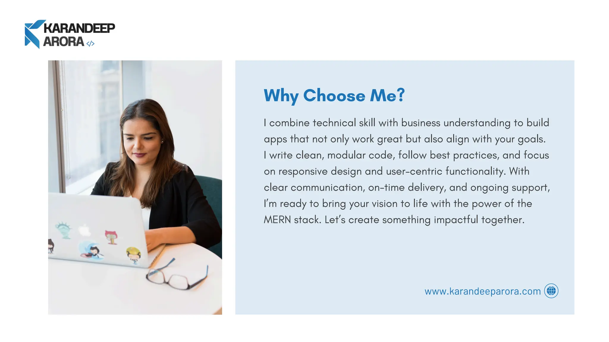 Why Choose Me?
I combine technical skill with business understanding to build
apps that not only work great but also align with your goals.
I write clean, modular code, follow best practices, and focus
on responsive design and user-centric functionality. With
clear communication, on-time delivery, and ongoing support,
I’m ready to bring your vision to life with the power of the
MERN stack. Let’s create something impactful together.
www.karandeeparora.com
 