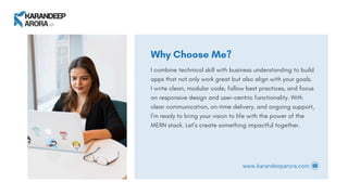 Why Choose Me?
I combine technical skill with business understanding to build
apps that not only work great but also align with your goals.
I write clean, modular code, follow best practices, and focus
on responsive design and user-centric functionality. With
clear communication, on-time delivery, and ongoing support,
I’m ready to bring your vision to life with the power of the
MERN stack. Let’s create something impactful together.
www.karandeeparora.com
 