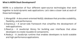 MongoDB - A document-oriented NoSQL database that provides scalability,
flexibility, and performance.
Express.js - A server-side framework that simplifies the development of
web applications.
React.js - A JavaScript library for building user interfaces that allow
developers to create reusable UI components.
Node.js - A JavaScript runtime that enables developers to build scalable
and high-performance applications.
What is MERN Stack Development?
MERN is a collection of four different open-source technologies that work
together to build dynamic web applications. Let's take a closer look at each of
these technologies:
1.
2.
3.
4.
 