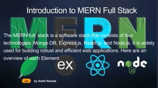 Introduction to MERN Full Stack
The MERN full stack is a software stack that consists of four
technologies: Mongo DB, Express.js, React.js, and Node.js. It is widely
used for building robust and efficient web applications. Here are an
overview of each Element
AA by Ashif Ahmad
 