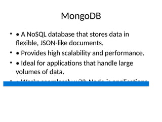 MongoDB
• • A NoSQL database that stores data in
flexible, JSON-like documents.
• • Provides high scalability and performance.
• • Ideal for applications that handle large
volumes of data.
• • Works seamlessly with Node.js applications.
 