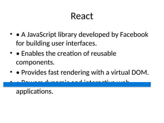 React
• • A JavaScript library developed by Facebook
for building user interfaces.
• • Enables the creation of reusable
components.
• • Provides fast rendering with a virtual DOM.
• • Powers dynamic and interactive web
applications.
 
