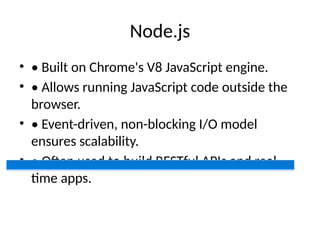 Node.js
• • Built on Chrome's V8 JavaScript engine.
• • Allows running JavaScript code outside the
browser.
• • Event-driven, non-blocking I/O model
ensures scalability.
• • Often used to build RESTful APIs and real-
time apps.
 