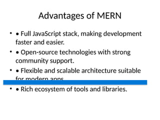 Advantages of MERN
• • Full JavaScript stack, making development
faster and easier.
• • Open-source technologies with strong
community support.
• • Flexible and scalable architecture suitable
for modern apps.
• • Rich ecosystem of tools and libraries.
 