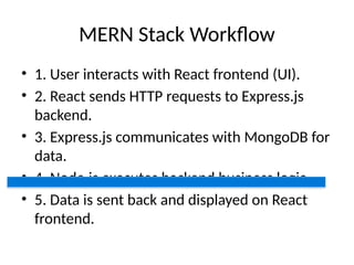 MERN Stack Workflow
• 1. User interacts with React frontend (UI).
• 2. React sends HTTP requests to Express.js
backend.
• 3. Express.js communicates with MongoDB for
data.
• 4. Node.js executes backend business logic.
• 5. Data is sent back and displayed on React
frontend.
 