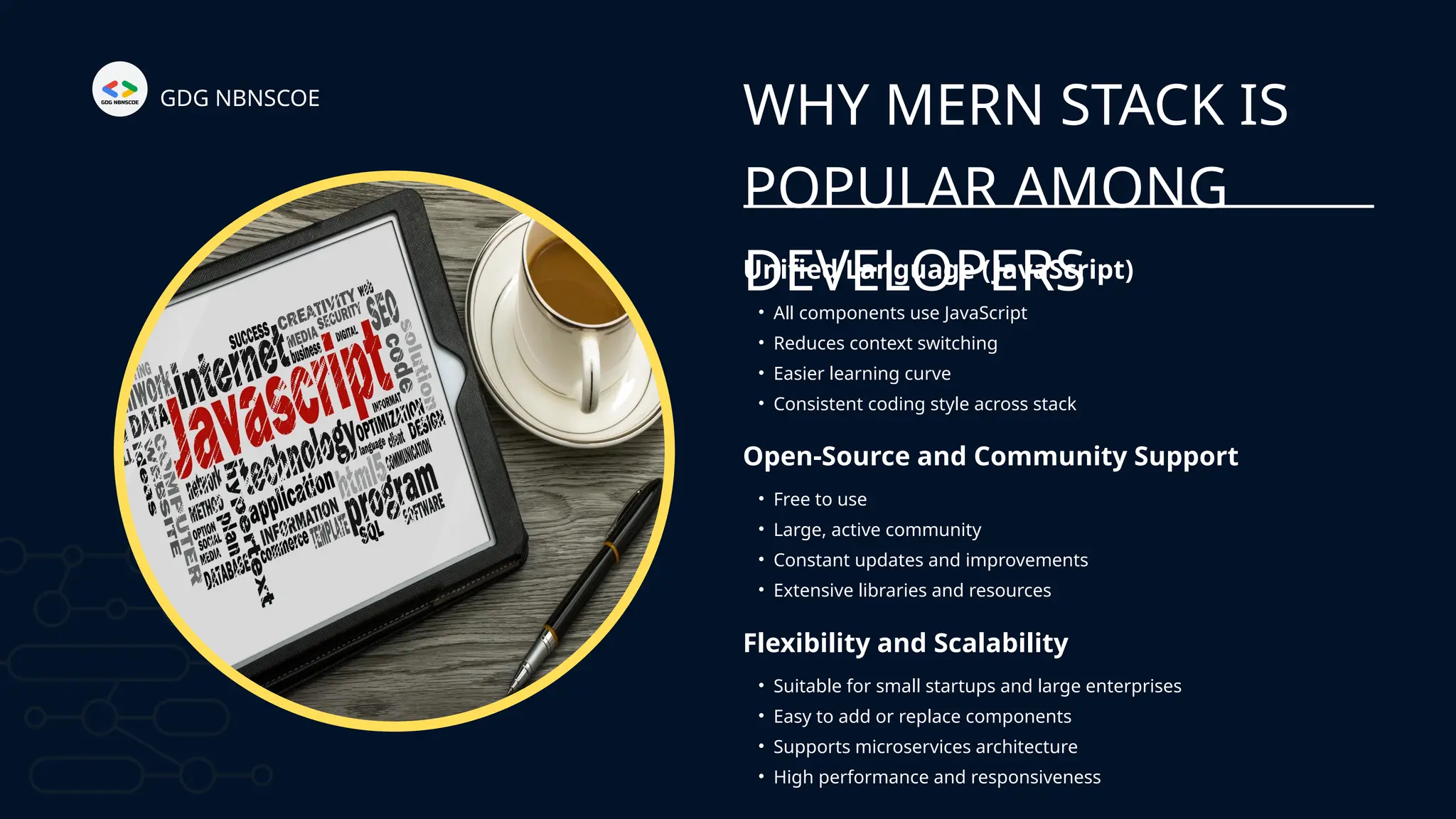 GDG NBNSCOE
WHY MERN STACK IS
POPULAR AMONG
DEVELOPERS
Unified Language (JavaScript)
Open-Source and Community Support
• All components use JavaScript
• Reduces context switching
• Easier learning curve
• Consistent coding style across stack
• Free to use
• Large, active community
• Constant updates and improvements
• Extensive libraries and resources
Flexibility and Scalability
• Suitable for small startups and large enterprises
• Easy to add or replace components
• Supports microservices architecture
• High performance and responsiveness
 