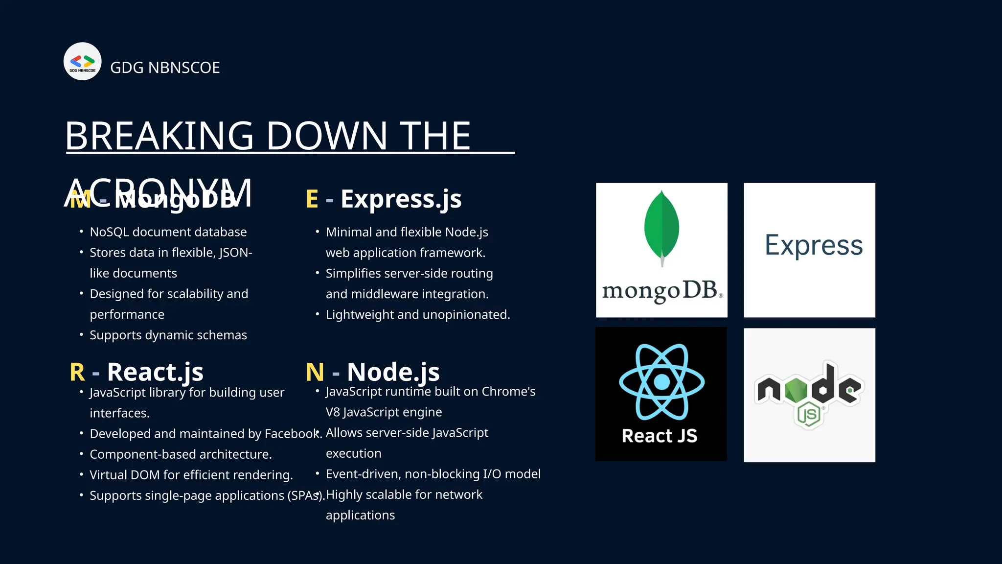 GDG NBNSCOE
• NoSQL document database
• Stores data in flexible, JSON-
like documents
• Designed for scalability and
performance
• Supports dynamic schemas
M - MongoDB
BREAKING DOWN THE
ACRONYM
• Minimal and flexible Node.js
web application framework.
• Simplifies server-side routing
and middleware integration.
• Lightweight and unopinionated.
E - Express.js
• JavaScript library for building user
interfaces.
• Developed and maintained by Facebook.
• Component-based architecture.
• Virtual DOM for efficient rendering.
• Supports single-page applications (SPAs).
R - React.js
• JavaScript runtime built on Chrome's
V8 JavaScript engine
• Allows server-side JavaScript
execution
• Event-driven, non-blocking I/O model
• Highly scalable for network
applications
N - Node.js
 