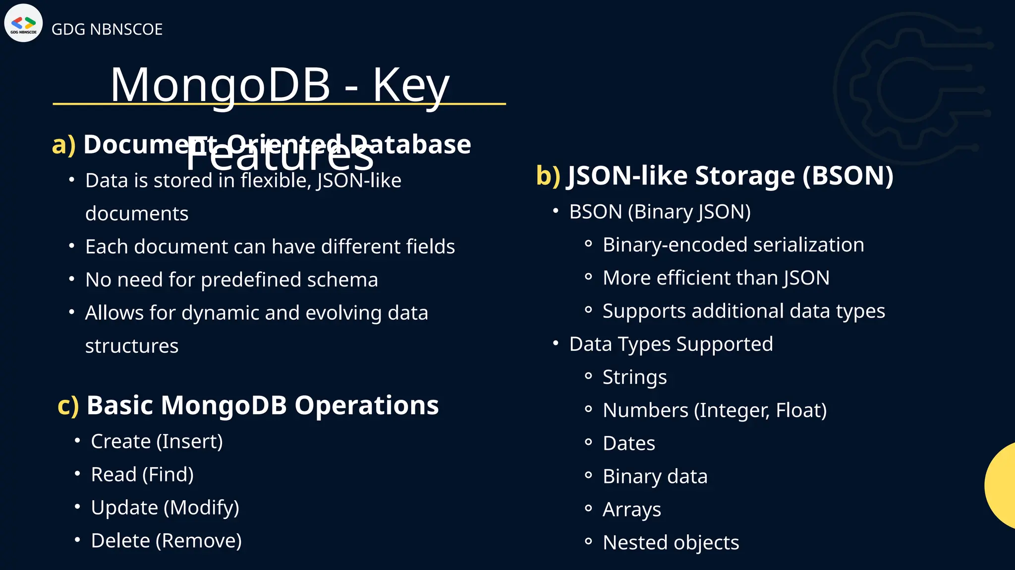 GDG NBNSCOE
MongoDB - Key
Features
• Data is stored in flexible, JSON-like
documents
• Each document can have different fields
• No need for predefined schema
• Allows for dynamic and evolving data
structures
a) Document-Oriented Database
• BSON (Binary JSON)
⚬ Binary-encoded serialization
⚬ More efficient than JSON
⚬ Supports additional data types
• Data Types Supported
⚬ Strings
⚬ Numbers (Integer, Float)
⚬ Dates
⚬ Binary data
⚬ Arrays
⚬ Nested objects
b) JSON-like Storage (BSON)
• Create (Insert)
• Read (Find)
• Update (Modify)
• Delete (Remove)
c) Basic MongoDB Operations
 
