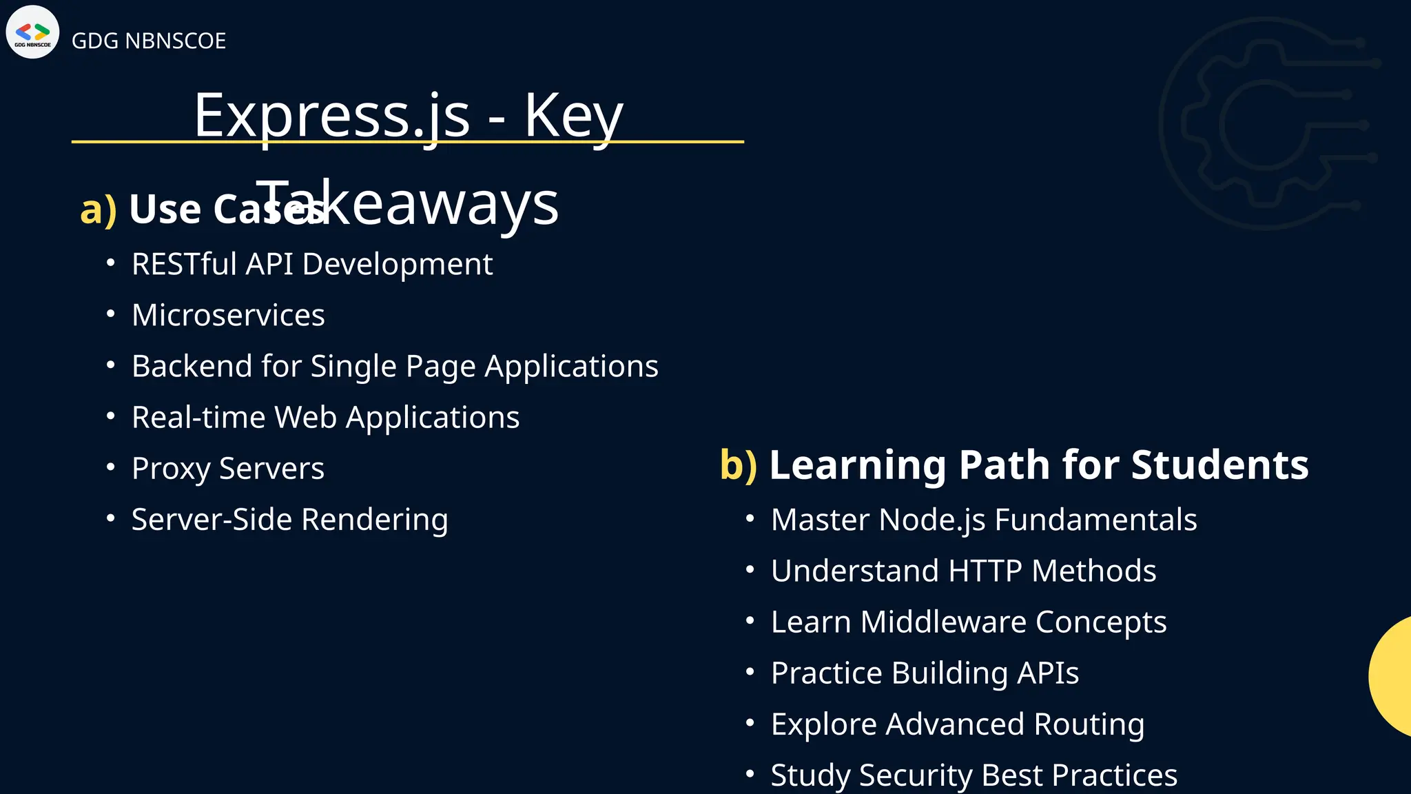 Express.js - Key
Takeaways
GDG NBNSCOE
• RESTful API Development
• Microservices
• Backend for Single Page Applications
• Real-time Web Applications
• Proxy Servers
• Server-Side Rendering
a) Use Cases
• Master Node.js Fundamentals
• Understand HTTP Methods
• Learn Middleware Concepts
• Practice Building APIs
• Explore Advanced Routing
• Study Security Best Practices
b) Learning Path for Students
 