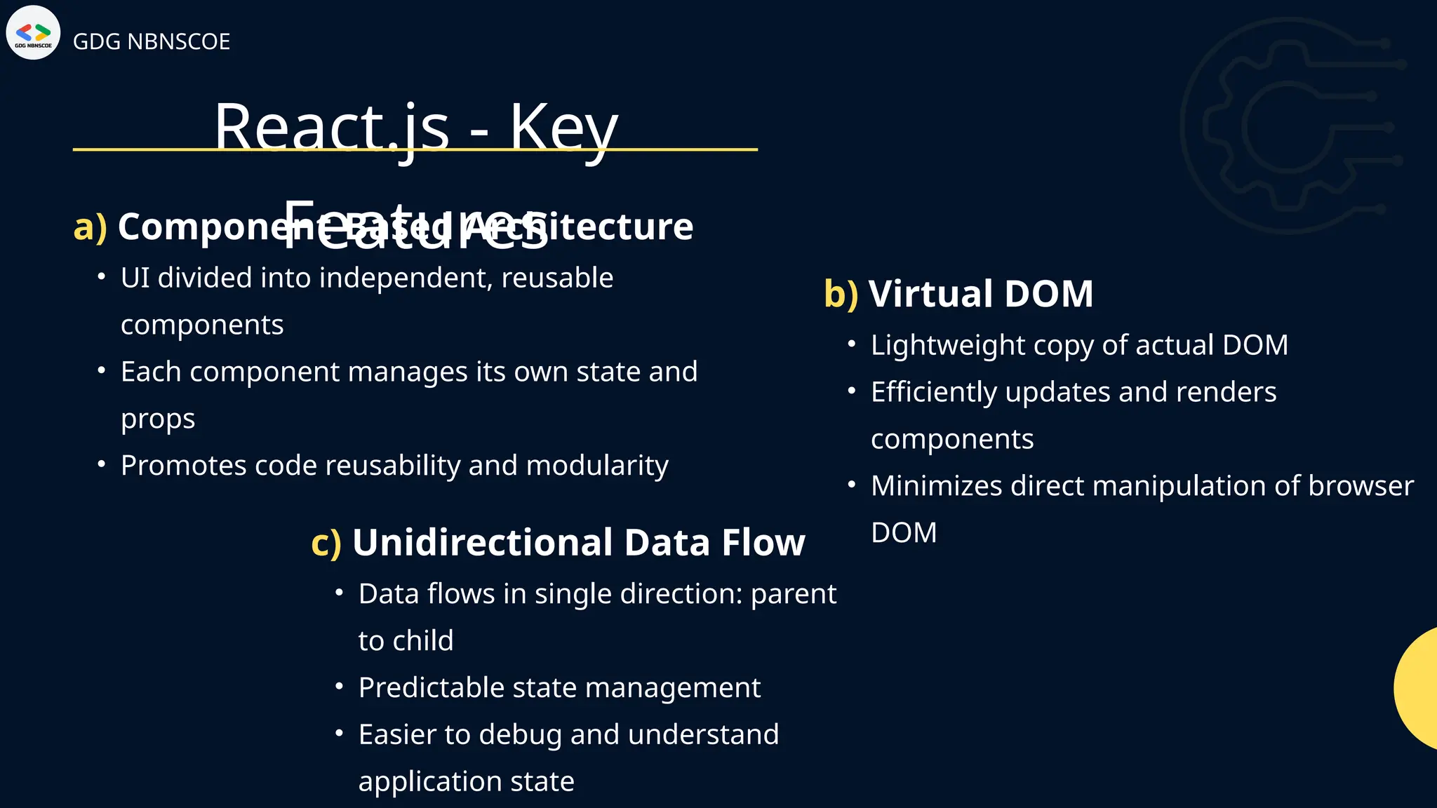 React.js - Key
Features
GDG NBNSCOE
• UI divided into independent, reusable
components
• Each component manages its own state and
props
• Promotes code reusability and modularity
a) Component-Based Architecture
• Lightweight copy of actual DOM
• Efficiently updates and renders
components
• Minimizes direct manipulation of browser
DOM
b) Virtual DOM
• Data flows in single direction: parent
to child
• Predictable state management
• Easier to debug and understand
application state
c) Unidirectional Data Flow
 