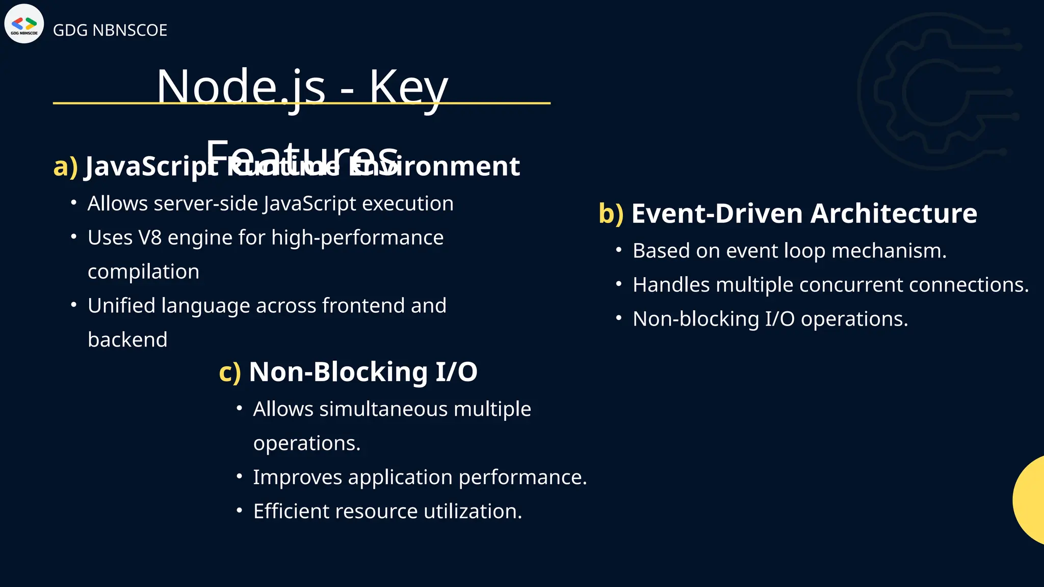 Node.js - Key
Features
GDG NBNSCOE
• Allows server-side JavaScript execution
• Uses V8 engine for high-performance
compilation
• Unified language across frontend and
backend
a) JavaScript Runtime Environment
• Based on event loop mechanism.
• Handles multiple concurrent connections.
• Non-blocking I/O operations.
b) Event-Driven Architecture
• Allows simultaneous multiple
operations.
• Improves application performance.
• Efficient resource utilization.
c) Non-Blocking I/O
 