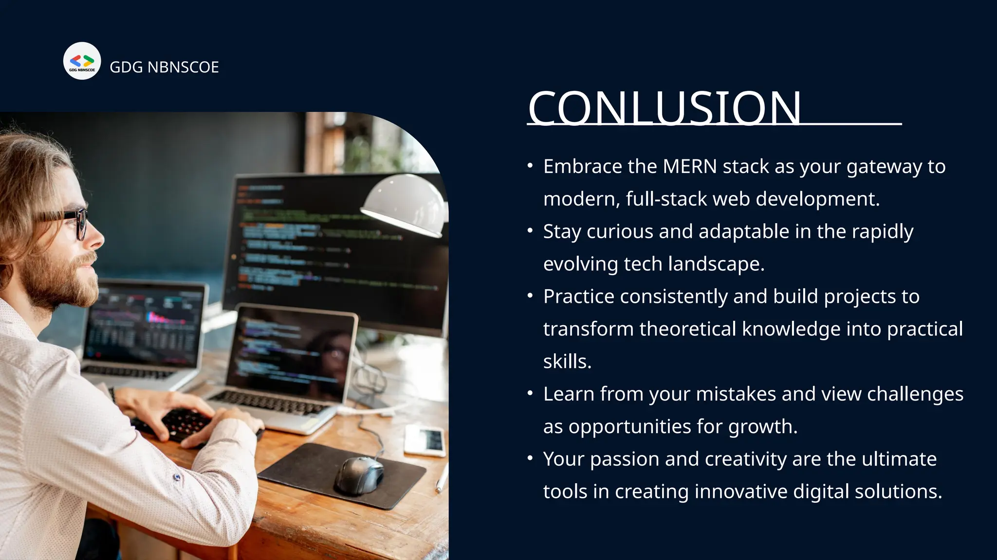 CONLUSION
• Embrace the MERN stack as your gateway to
modern, full-stack web development.
• Stay curious and adaptable in the rapidly
evolving tech landscape.
• Practice consistently and build projects to
transform theoretical knowledge into practical
skills.
• Learn from your mistakes and view challenges
as opportunities for growth.
• Your passion and creativity are the ultimate
tools in creating innovative digital solutions.
GDG NBNSCOE
 