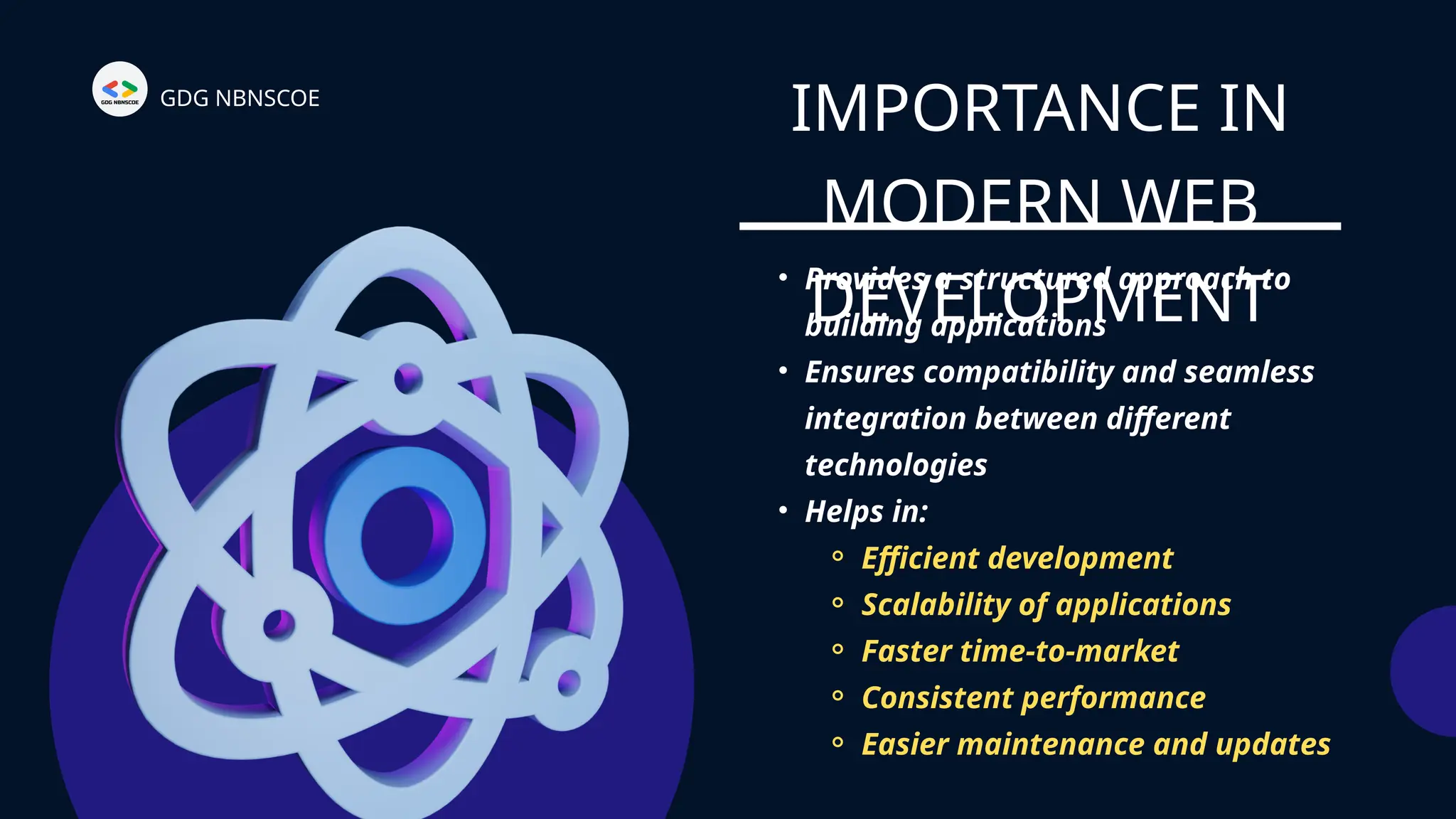 IMPORTANCE IN
MODERN WEB
DEVELOPMENT
GDG NBNSCOE
• Provides a structured approach to
building applications
• Ensures compatibility and seamless
integration between different
technologies
• Helps in:
⚬ Efficient development
⚬ Scalability of applications
⚬ Faster time-to-market
⚬ Consistent performance
⚬ Easier maintenance and updates
 