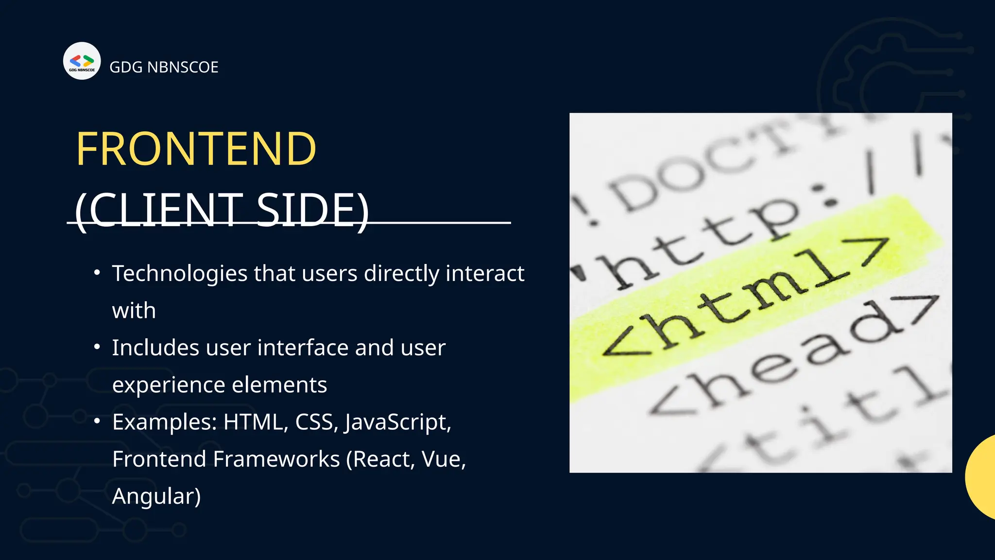 (CLIENT SIDE)
FRONTEND
• Technologies that users directly interact
with
• Includes user interface and user
experience elements
• Examples: HTML, CSS, JavaScript,
Frontend Frameworks (React, Vue,
Angular)
GDG NBNSCOE
 
