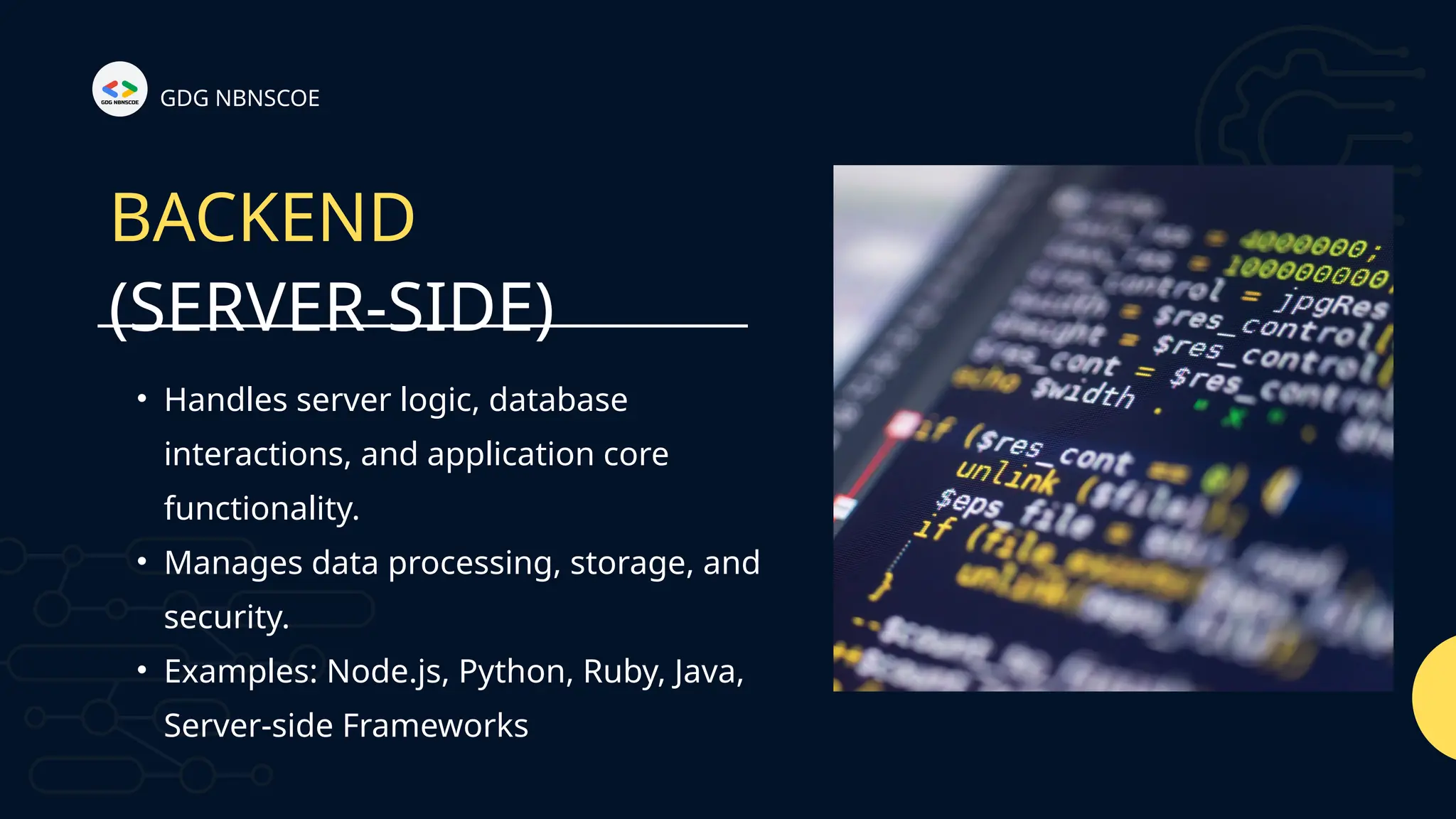 (SERVER-SIDE)
GDG NBNSCOE
BACKEND
• Handles server logic, database
interactions, and application core
functionality.
• Manages data processing, storage, and
security.
• Examples: Node.js, Python, Ruby, Java,
Server-side Frameworks
 