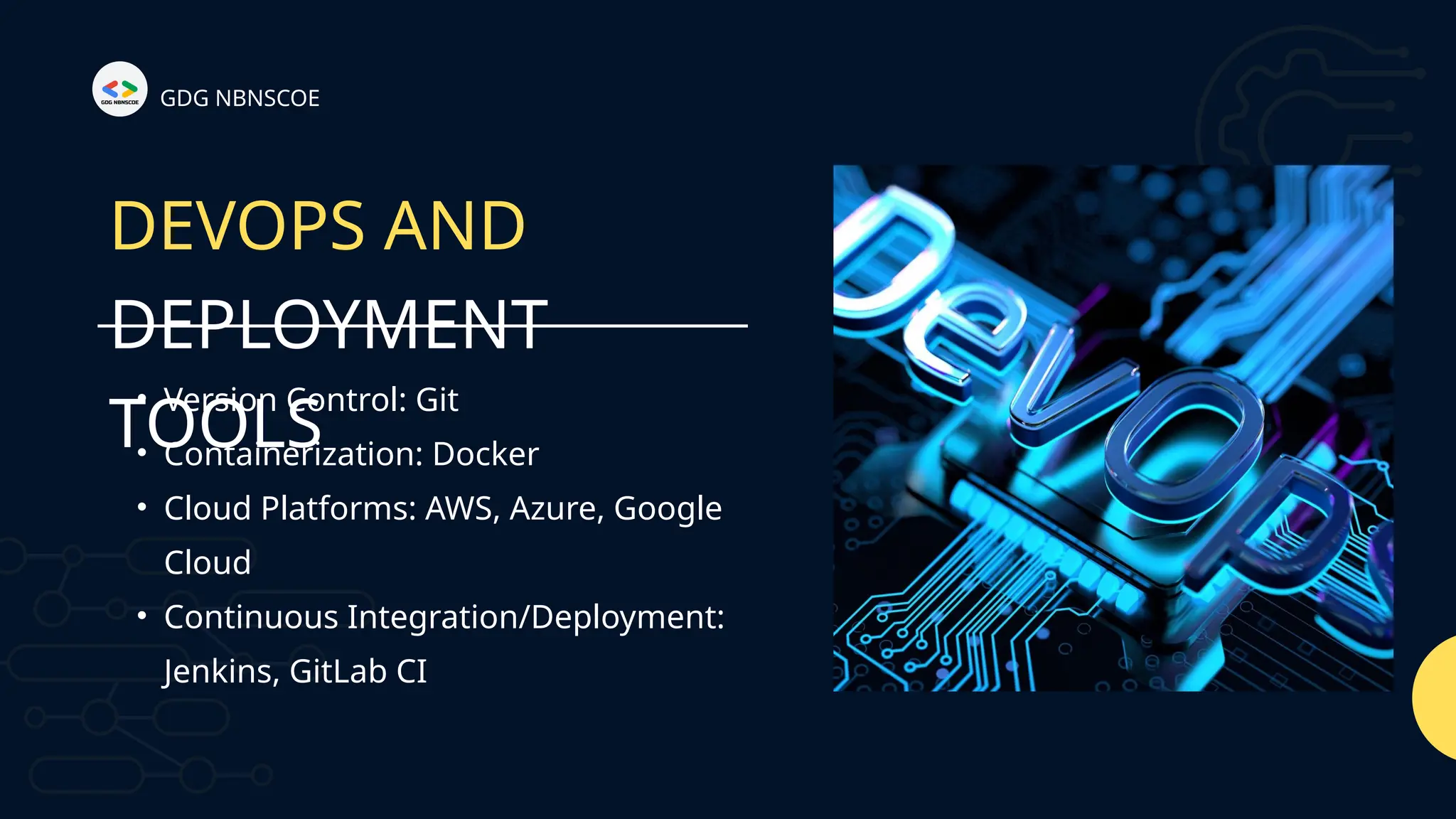 GDG NBNSCOE
DEVOPS AND
DEPLOYMENT
TOOLS
• Version Control: Git
• Containerization: Docker
• Cloud Platforms: AWS, Azure, Google
Cloud
• Continuous Integration/Deployment:
Jenkins, GitLab CI
 