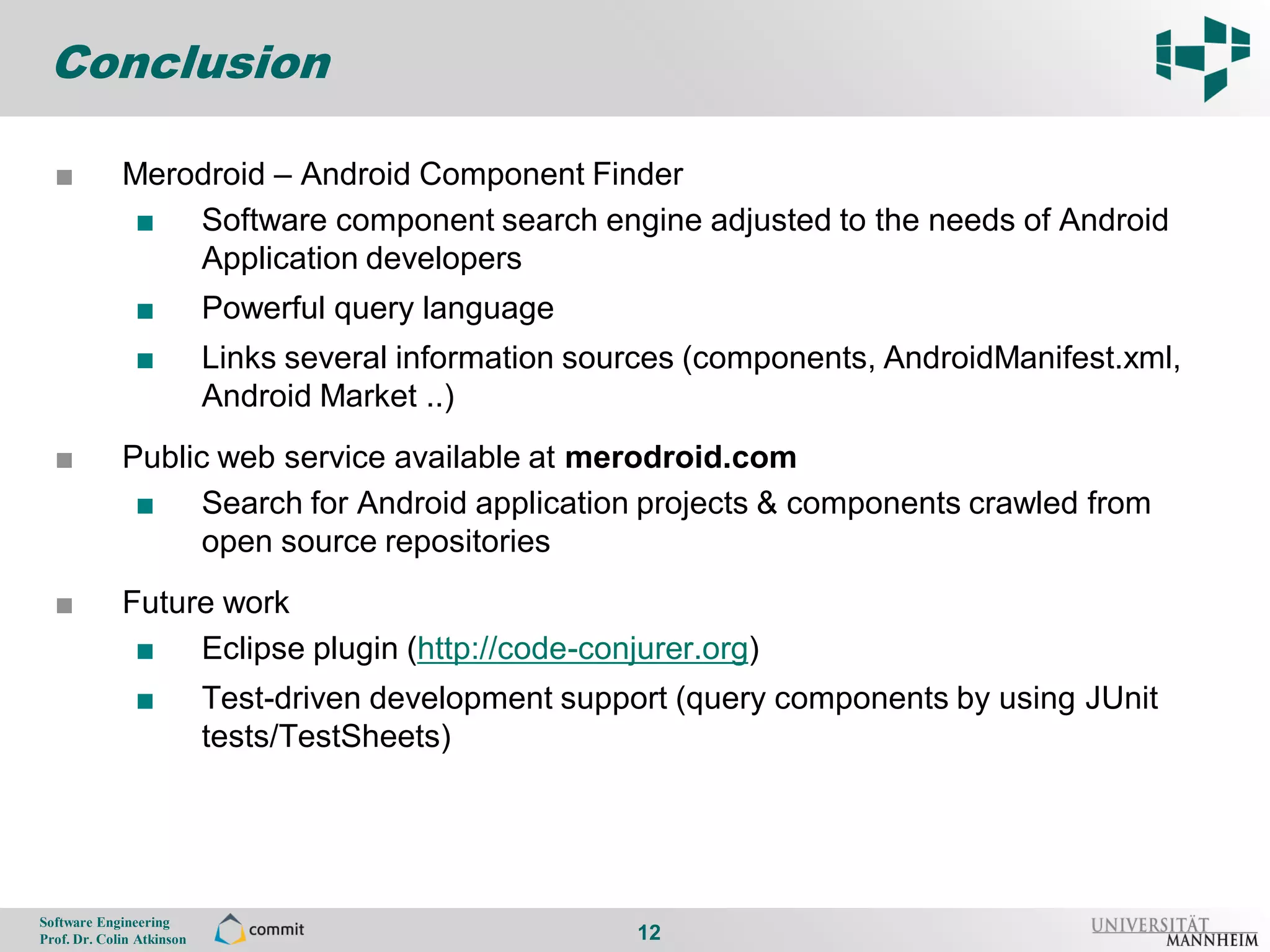 Conclusion

       ■          Merodroid – Android Component Finder
12
                   ■ Software component search engine adjusted to the needs of Android
                      Application developers
                     ■          Powerful query language
                     ■          Links several information sources (components, AndroidManifest.xml,
                                Android Market ..)
       ■          Public web service available at merodroid.com
                   ■ Search for Android application projects & components crawled from
                        open source repositories
       ■          Future work
                   ■ Eclipse plugin (http://code-conjurer.org)
                     ■          Test-driven development support (query components by using JUnit
                                tests/TestSheets)




     Software Engineering
     Prof. Dr. Colin Atkinson                                12
 
