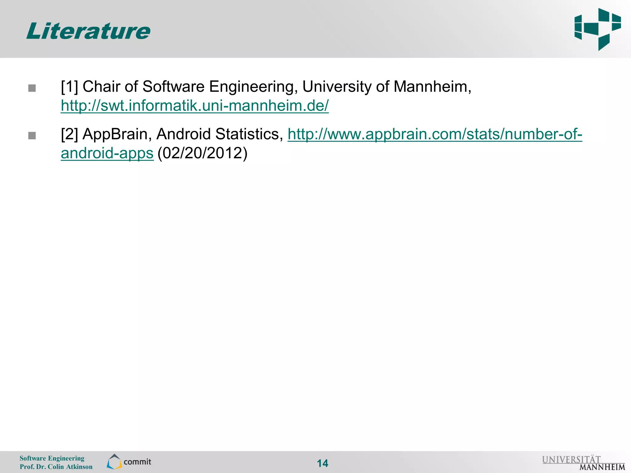 Literature

       ■          [1] Chair of Software Engineering, University of Mannheim,
14                http://swt.informatik.uni-mannheim.de/
       ■          [2] AppBrain, Android Statistics, http://www.appbrain.com/stats/number-of-
                  android-apps (02/20/2012)




     Software Engineering
     Prof. Dr. Colin Atkinson                         14
 