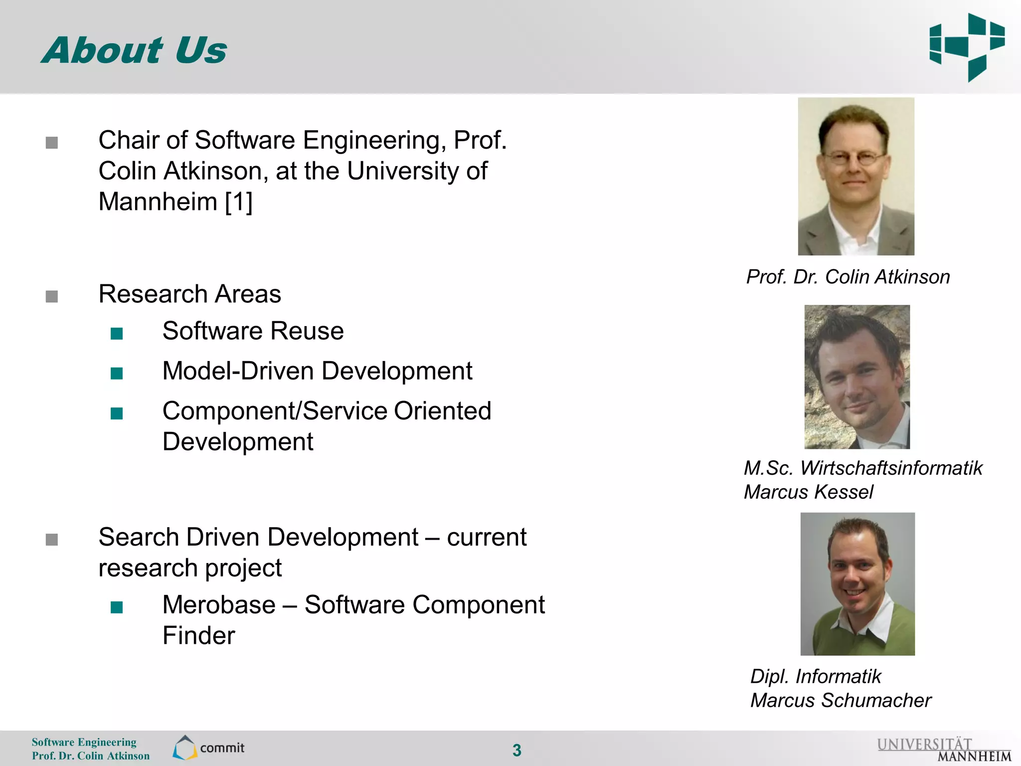 About Us

      ■          Chair of Software Engineering, Prof.
3                Colin Atkinson, at the University of
                 Mannheim [1]

                                                                Prof. Dr. Colin Atkinson
      ■          Research Areas
                  ■ Software Reuse
                    ■          Model-Driven Development
                    ■          Component/Service Oriented
                               Development
                                                                M.Sc. Wirtschaftsinformatik
                                                                Marcus Kessel

      ■          Search Driven Development – current
                 research project
                  ■ Merobase – Software Component
                      Finder
                                                                Dipl. Informatik
                                                                Marcus Schumacher
    Software Engineering
    Prof. Dr. Colin Atkinson                                3
 