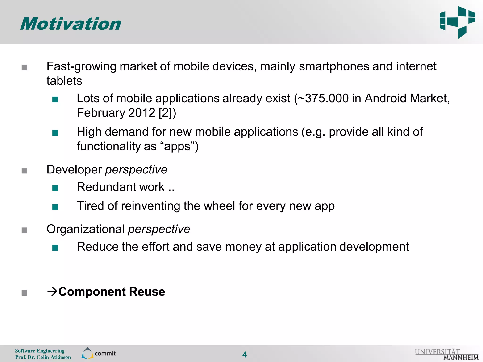 Motivation

      ■          Fast-growing market of mobile devices, mainly smartphones and internet
4                tablets
                  ■ Lots of mobile applications already exist (~375.000 in Android Market,
                       February 2012 [2])
                    ■          High demand for new mobile applications (e.g. provide all kind of
                               functionality as “apps”)
      ■          Developer perspective
                  ■ Redundant work ..
                    ■          Tired of reinventing the wheel for every new app
      ■          Organizational perspective
                  ■ Reduce the effort and save money at application development


      ■          Component Reuse



    Software Engineering
    Prof. Dr. Colin Atkinson                                  4
 